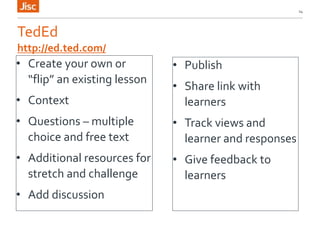 TedEd
• Create your own or
“flip” an existing lesson
• Context
• Questions – multiple
choice and free text
• Additional resources for
stretch and challenge
• Add discussion
14
http://ed.ted.com/
• Publish
• Share link with
learners
• Track views and
learner and responses
• Give feedback to
learners
 