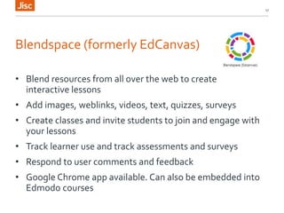 Blendspace (formerly EdCanvas)
• Blend resources from all over the web to create
interactive lessons
• Add images, weblinks, videos, text, quizzes, surveys
• Create classes and invite students to join and engage with
your lessons
• Track learner use and track assessments and surveys
• Respond to user comments and feedback
• Google Chrome app available. Can also be embedded into
Edmodo courses
17
 