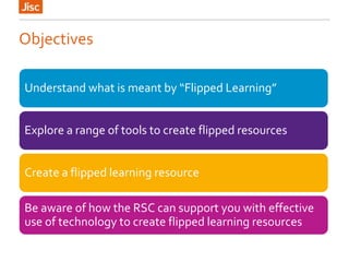Objectives
Understand what is meant by “Flipped Learning”
Explore a range of tools to create flipped resources
Create a flipped learning resource
Be aware of how the RSC can support you with effective
use of technology to create flipped learning resources
 