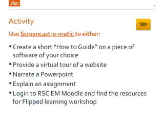 Activity
•Create a short “How to Guide” on a piece of
software of your choice
•Provide a virtual tour of a website
•Narrate a Powerpoint
•Explain an assignment
•Login to RSC EM Moodle and find the resources
for Flipped learning workshop
8
Use Screencast-o-matic to either:
 
