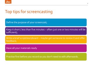 Top tips for screencasting
Define the purpose of your screencast;
Keep it short ( less than five minutes – often just one or two minutes will be
sufficient);
Write a brief script/storyboard – maybe get someone to review it and offer
feedback;
Have all your materials ready
Practise first before you record so you don’t need to edit afterwards.
9
 