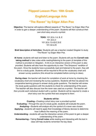 Flipped Lesson Plan: 10th Grade
English/Language Arts
“The Raven” by Edgar Allan Poe
Objective: The learner will explore different aspects of “The Raven” by Edgar Allan Poe
in order to gain a deeper understanding of the poem. Students will then construct their
own short story around a symbol.
TEKS: 101.32.b.1.A, B, E
101.32.b.3
101.32.b.13.A,B,C,D,E
101.32.b.25
Brief description of Activities: Students will use a teacher created Glogster to study
“The Raven” by Edgar Allan Poe.
At home: students will read and listen to the poem. Students will use the Cornell note
taking method to take notes while reading/listening to the poem (A template of this
method is provided on Glogster). A link to an interactive version of the poem is also
provided. Students will also have the opportunity to view “The Simpsons” rendition of
the poem. Once the students have successfully read and listened to the poem, they will
link to a study guide. Students will be required to fill out the vocabulary chart and
answer survey questions (this should be completed before coming to class).
During class: the teacher will check for completion of work at home by checking the
vocabulary chart and reviewing the survey questions. Students will then be placed into
cooperative learning groups to answer study guide questions. The teacher will review
the study guide questions with the students to check for understanding of the poem.
The teacher will also discuss how the raven was used as a symbol. The teacher will
then provide each individual student with a symbol. Students will be required to create a
short story over the symbol that was assigned to them.
Students will be:
Creating—Creating a short story over a provided symbol.
Evaluating—Through the use of a study guide, students will evaluate the poem.
Analyzing—Students will analyze why the symbol of a raven was chosen.
Applying—students will need to apply their knowledge of literary devices to determine
how it affects the meaning of the poem.
Understanding—students will use the interactive version of the poem to gain a deeper
understanding of the poem.
Remembering—Taking Cornell notes while reading and interacting with the text in
class will help students remember the key ideas
 