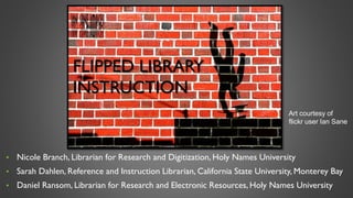 • Nicole Branch, Librarian for Research and Digitization, Holy Names University
• Sarah Dahlen, Reference and Instruction Librarian, California State University, Monterey Bay
• Daniel Ransom, Librarian for Research and Electronic Resources, Holy Names University
FLIPPED LIBRARY
INSTRUCTION
Art courtesy of
flickr user Ian Sane
 