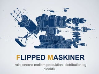 FLIPPED MASKINER
- relationerne mellem produktion, distribution og
didaktik
 