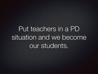 Put teachers in a PD 
situation and we become 
our students. 
 