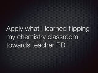 Apply what I learned flipping 
my chemistry classroom 
towards teacher PD 
 