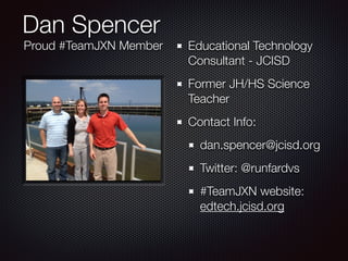 Dan Spencer 
Educational Technology 
Consultant - JCISD 
Former JH/HS Science 
Teacher 
Contact Info: 
dan.spencer@jcisd.org 
Twitter: @runfardvs 
#TeamJXN website: 
edtech.jcisd.org 
Proud #TeamJXN Member 
 