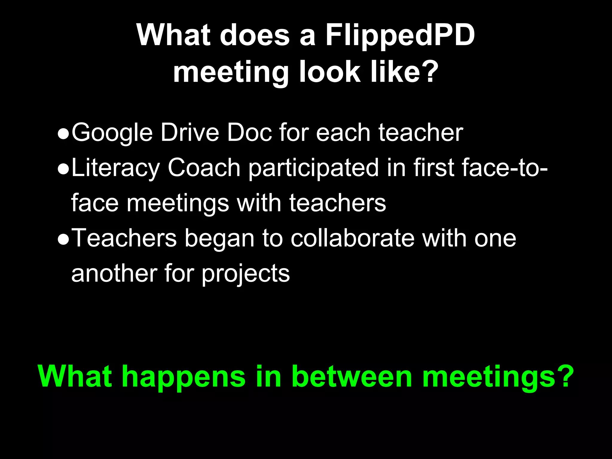 What does a FlippedPD
meeting look like?
●Google Drive Doc for each teacher
●Literacy Coach participated in first face-to-
face meetings with teachers
●Teachers began to collaborate with one
another for projects
What happens in between meetings?
 