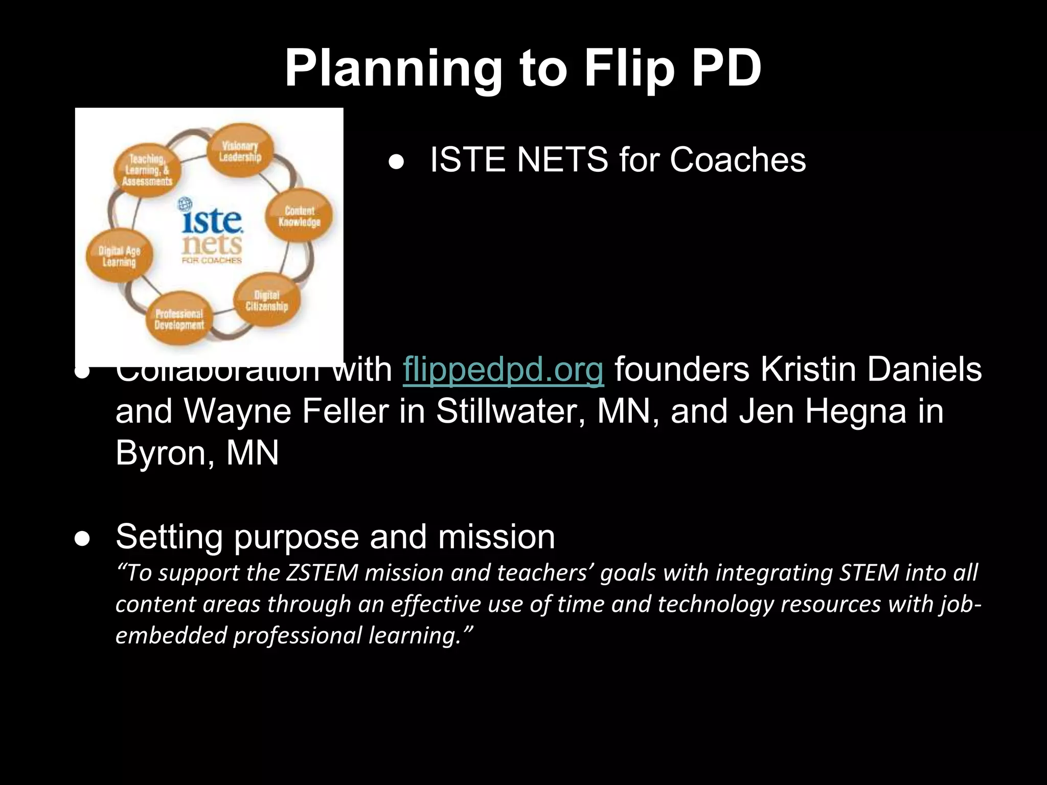 Planning to Flip PD
● ISTE NETS for Coaches
● Collaboration with flippedpd.org founders Kristin Daniels
and Wayne Feller in Stillwater, MN, and Jen Hegna in
Byron, MN
● Setting purpose and mission
“To support the ZSTEM mission and teachers’ goals with integrating STEM into all
content areas through an effective use of time and technology resources with job-
embedded professional learning.”
 