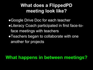 What does a FlippedPD
meeting look like?
●Google Drive Doc for each teacher
●Literacy Coach participated in first face-to-
face meetings with teachers
●Teachers began to collaborate with one
another for projects
What happens in between meetings?
 