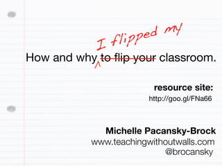 ed my
            I fl ipp
How and why to ﬂip your classroom.

                         resource site:
                       http://goo.gl/FNa66



             Michelle Pacansky-Brock
           www.teachingwithoutwalls.com
                           @brocansky
 