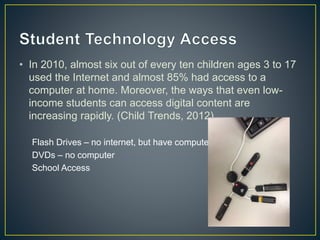 • In 2010, almost six out of every ten children ages 3 to 17
used the Internet and almost 85% had access to a
computer at home. Moreover, the ways that even low-
income students can access digital content are
increasing rapidly. (Child Trends, 2012)
Flash Drives – no internet, but have computer
DVDs – no computer
School Access
 