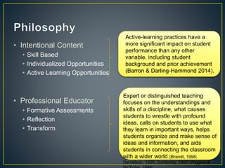 • Intentional Content
• Skill Based
• Individualized Opportunities
• Active Learning Opportunities
• Professional Educator
• Formative Assessments
• Reflection
• Transform
Active-learning practices have a
more significant impact on student
performance than any other
variable, including student
background and prior achievement
(Barron & Darling-Hammond 2014).
Expert or distinguished teaching
focuses on the understandings and
skills of a discipline, what causes
students to wrestle with profound
ideas, calls on students to use what
they learn in important ways, helps
students organize and make sense of
ideas and information, and aids
students in connecting the classroom
with a wider world (Brandt, 1998;
Danielson, 1996; Schlechty, 1997; Wiggins &
 