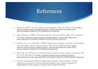 References

    Nessel, E. (1997). `Fin nite' workout. Swim Magazine, 13(1), 36. Retrieved from http://
     ezproxy.canberra.edu.au/login?url=http://search.ebscohost.com/login.aspx?
     direct=true&db=s3h&AN=9701300697&site=ehost-live

    Pipes-Neilsen, K. (2007). Swimming with fins. Swimming World, 48(6), 23-23. Retrieved
     from http://ezproxy.canberra.edu.au/login?url=http://search.ebscohost.com/
     login.aspx?direct=true&db=s3h&AN=25284153&site=ehost-live

    Sanders, R., Li, S., & Hamill, J. (2009). Adjustment to change in familiar and unfamiliar
     task constraints. Journal of Sports Sciences, 27(6), 651-659. Retrieved from http://
     ezproxy.canberra.edu.au/login?url=http://search.ebscohost.com/login.aspx?
     direct=true&db=s3h&AN=37579807&site=ehost-live

    Stover III, J. E. (2010). Z-2 zoomer fins make fin choice easier. American Swimming, 2010
     (5), 18-18. Retrieved from http://ezproxy.canberra.edu.au/login?url=http://
     search.ebscohost.com/login.aspx?direct=true&db=s3h&AN=52956653&site=ehost-live

    Vassilios Thanopoulos, Milivoj Dopsaj, Rozi Georgija, Tomislav Okicic. (2010).
     CRITICAL VELOCITY WITH AND WITHOUT THE APPLICATION OF
     SWIMMING FINS AMONG YOUTH FIN COMPETITORS.
 