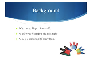 Background


  When were flippers invented?

  What types of flippers are available?

  Why is it important to study them?
 