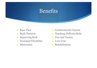 Benefits


  Race Pace                 Cardiovascular System
  Body Position             Teaching Difficult Skills
  Improving Kick            Fun and Variety
  Increased Flexibility     Low Cost
  Motivation                Rehabilitation
 