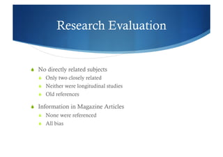 Research Evaluation


  No directly related subjects
     Only two closely related
     Neither were longitudinal studies
     Old references

  Information in Magazine Articles
     None were referenced
     All bias
 