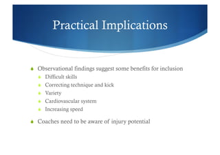 Practical Implications


  Observational findings suggest some benefits for inclusion
     Difficult skills
     Correcting technique and kick
     Variety
     Cardiovascular system
     Increasing speed

  Coaches need to be aware of injury potential
 