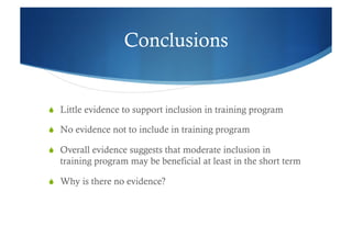 Conclusions


  Little evidence to support inclusion in training program

  No evidence not to include in training program

  Overall evidence suggests that moderate inclusion in
  training program may be beneficial at least in the short term

  Why is there no evidence?
 