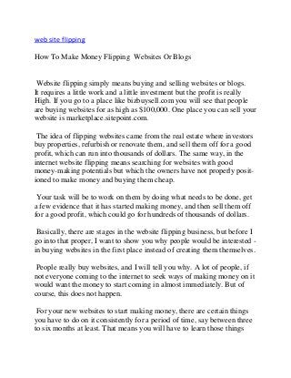 web site flipping
How To Make Money Flipping Websites Or Blogs
Website flipping simply means buying and selling websites or blogs.
It requires a little work and a little investment but the profit is really
High. If you go to a place like bizbuysell.com you will see that people
are buying websites for as high as $100,000. One place you can sell your
website is marketplace.sitepoint.com.
The idea of flipping websites came from the real estate where investors
buy properties, refurbish or renovate them, and sell them off for a good
profit, which can run into thousands of dollars. The same way, in the
internet website flipping means searching for websites with good
money-making potentials but which the owners have not properly posit-
ioned to make money and buying them cheap.
Your task will be to work on them by doing what needs to be done, get
a few evidence that it has started making money, and then sell them off
for a good profit, which could go for hundreds of thousands of dollars.
Basically, there are stages in the website flipping business, but before I
go into that proper, I want to show you why people would be interested -
in buying websites in the first place instead of creating them themselves.
People really buy websites, and I will tell you why. A lot of people, if
not everyone coming to the internet to seek ways of making money on it
would want the money to start coming in almost immediately. But of
course, this does not happen.
For your new websites to start making money, there are certain things
you have to do on it consistently for a period of time, say between three
to six months at least. That means you will have to learn those things
 
