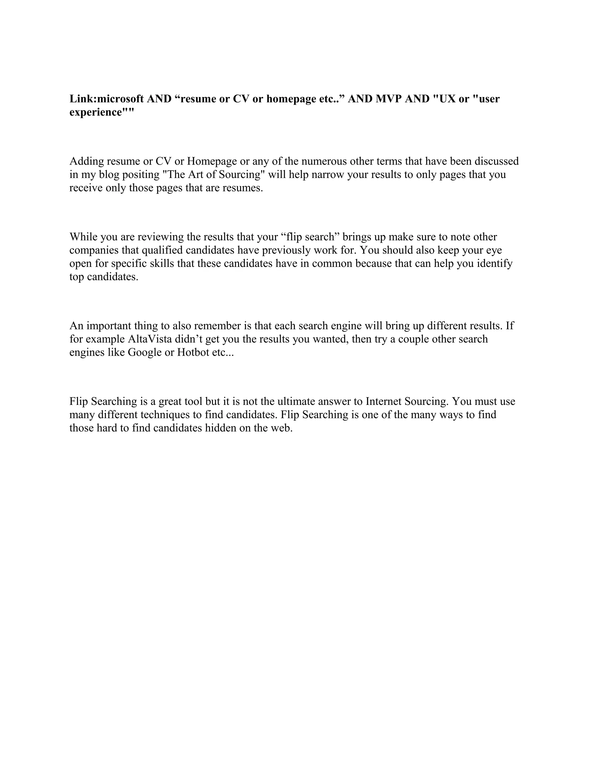 Link:microsoft AND “resume or CV or homepage etc..” AND MVP AND "UX or "user
experience""
Adding resume or CV or Homepage or any of the numerous other terms that have been discussed
in my blog positing "The Art of Sourcing" will help narrow your results to only pages that you
receive only those pages that are resumes.
While you are reviewing the results that your “flip search” brings up make sure to note other
companies that qualified candidates have previously work for. You should also keep your eye
open for specific skills that these candidates have in common because that can help you identify
top candidates.
An important thing to also remember is that each search engine will bring up different results. If
for example AltaVista didn’t get you the results you wanted, then try a couple other search
engines like Google or Hotbot etc...
Flip Searching is a great tool but it is not the ultimate answer to Internet Sourcing. You must use
many different techniques to find candidates. Flip Searching is one of the many ways to find
those hard to find candidates hidden on the web.
 