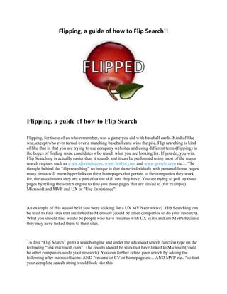 Flipping, a guide of how to Flip Search!!
Flipping, a guide of how to Flip Search
Flipping, for those of us who remember, was a game you did with baseball cards. Kind of like
war, except who ever turned over a matching baseball card wins the pile. Flip searching is kind
of like that in that you are trying to use company websites and using different terms(flipping) in
the hopes of finding some candidates who match what you are looking for. If you do, you win.
Flip Searching is actually easier than it sounds and it can be performed using most of the major
search engines such as www.altavista.com, www.hotbot.com and www.google.com etc.... The
thought behind the “flip searching” technique is that those individuals with personal home pages
many times will insert hyperlinks on their homepages that pertain to the companies they work
for, the associations they are a part of or the skill sets they have. You are trying to pull up those
pages by telling the search engine to find you those pages that are linked to (for example)
Microsoft and MVP and UX or "Use Experience".
An example of this would be if you were looking for a UX MVP(see above). Flip Searching can
be used to find sites that are linked to Microsoft (could be other companies so do your research).
What you should find would be people who have resumes with UX skills and are MVPs because
they may have linked them to their sites.
To do a “Flip Search” go to a search engine and under the advanced search function type on the
following “link:microsoft.com”. The results should be sites that have linked to Microsoft(could
be other companies so do your research). You can further refine your search by adding the
following after microsoft.com: AND “resume or CV or homepage etc... AND MVP etc.. "so that
your complete search string would look like this:
 
