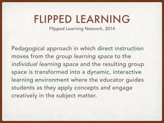 FLIPPED LEARNING
Flipped Learning Network, 2014
Pedagogical approach in which direct instruction
moves from the group learning space to the
individual learning space and the resulting group
space is transformed into a dynamic, interactive
learning environment where the educator guides
students as they apply concepts and engage
creatively in the subject matter.
 