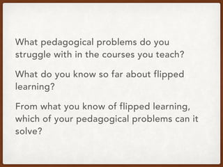 What pedagogical problems do you
struggle with in the courses you teach?
What do you know so far about flipped
learning?
From what you know of flipped learning,
which of your pedagogical problems can it
solve?
 
