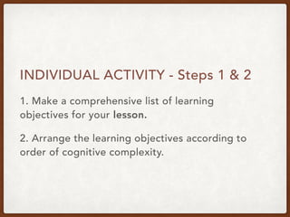 INDIVIDUAL ACTIVITY - Steps 1 & 2
1. Make a comprehensive list of learning
objectives for your lesson.
2. Arrange the learning objectives according to
order of cognitive complexity.
 