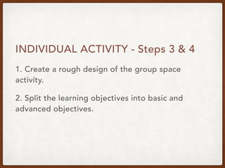 INDIVIDUAL ACTIVITY - Steps 3 & 4
1. Create a rough design of the group space
activity.
2. Split the learning objectives into basic and
advanced objectives.
 