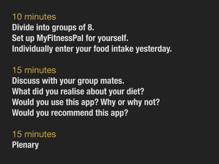 10 minutes

Divide into groups of 8.
Set up MyFitnessPal for yourself.
Individually enter your food intake yesterday.
15 minutes

Discuss with your group mates.
What did you realise about your diet?
Would you use this app? Why or why not?
Would you recommend this app?
15 minutes

Plenary
 