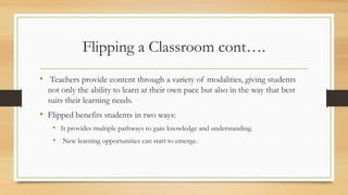 Flipping a Classroom cont….
• Teachers provide content through a variety of modalities, giving students
not only the ability to learn at their own pace but also in the way that best
suits their learning needs.

• Flipped benefits students in two ways:
• It provides multiple pathways to gain knowledge and understanding.
• New learning opportunities can start to emerge.

 