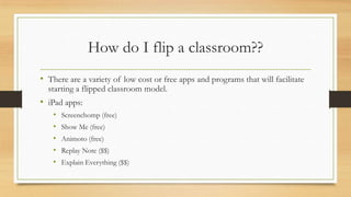How do I flip a classroom??
• There are a variety of low cost or free apps and programs that will facilitate
starting a flipped classroom model.

• iPad apps:
•
•
•
•
•

Screenchomp (free)
Show Me (free)
Animoto (free)
Replay Note ($$)

Explain Everything ($$)

 