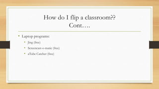 How do I flip a classroom??
Cont….
• Laptop programs:
• Jing (free)
• Screencast-o-matic (free)

• aTube Catcher (free)

 