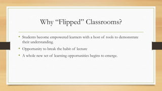 Why “Flipped” Classrooms?
• Students become empowered learners with a host of tools to demonstrate
their understanding.

• Opportunity to break the habit of lecture
• A whole new set of learning opportunities begins to emerge.

 