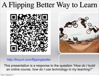 A Flipping Better Way to Learn
This presentation is a response to the question “How do I build
an online course, how do I use technology in my teaching?”
http://tinyurl.com/flippingbetter
Friday, 13 September 13
 
