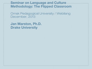 Seminar on Language and Culture
Methodology: The Flipped Classroom
Omsk Pedagogical University / Webilang
December, 2013

Jan Marston, Ph.D.
Drake University

 