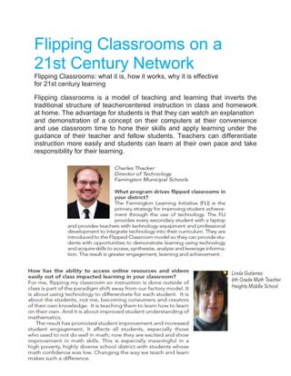 Flipping Classrooms on a
21st Century Network
Flipping Classrooms: what it is, how it works, why it is effective
for 21st century learning
Flipping classrooms is a model of teaching and learning that inverts the
traditional structure of teachercentered instruction in class and homework
at home. The advantage for students is that they can watch an explanation
and demonstration of a concept on their computers at their convenience
and use classroom time to hone their skills and apply learning under the
guidance of their teacher and fellow students. Teachers can differentiate
instruction more easily and students can learn at their own pace and take
responsibility for their learning.

 
