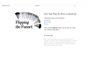Flipping the Funnel   Seth Godin                                                                2




                                   Give Your Fans the Power to Speak Up
                                   This ebook comes in three editions:
                                   Companies
                                   Non-Profits
                                   Politics

                                   This is the Companies edition. If you want one of the
                                   other editions, click above.



                                   By Seth Godin

                                   Seth is the author of more than seven books that have been
                                   bestsellers around the world. His books include Purple Cow and All
                                   Marketers Are Liars. He was the founder of Yoyodyne, the Net’s
                                   first direct marketer, and was formerly VP of Direct Marketing at
                                   Yahoo! His new gig is called Squidoo.
 