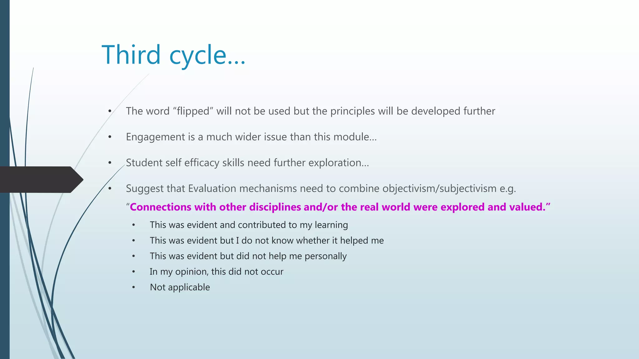 Third cycle…
• The word “flipped” will not be used but the principles will be developed further
• Engagement is a much wider issue than this module…
• Student self efficacy skills need further exploration…
• Suggest that Evaluation mechanisms need to combine objectivism/subjectivism e.g.
“Connections with other disciplines and/or the real world were explored and valued.”
• This was evident and contributed to my learning
• This was evident but I do not know whether it helped me
• This was evident but did not help me personally
• In my opinion, this did not occur
• Not applicable
 