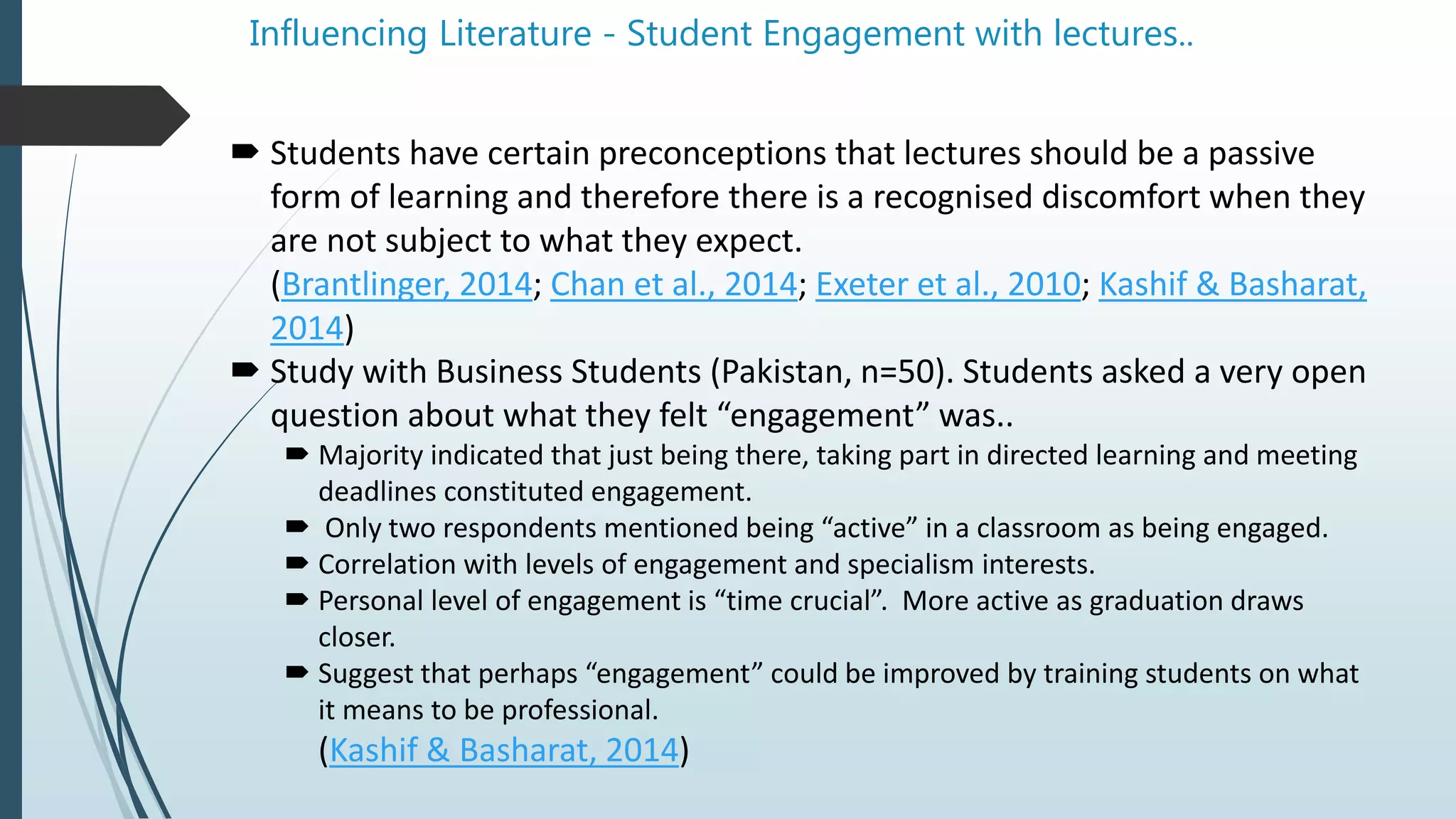 Influencing Literature - Student Engagement with lectures..
 Students have certain preconceptions that lectures should be a passive
form of learning and therefore there is a recognised discomfort when they
are not subject to what they expect.
(Brantlinger, 2014; Chan et al., 2014; Exeter et al., 2010; Kashif & Basharat,
2014)
 Study with Business Students (Pakistan, n=50). Students asked a very open
question about what they felt “engagement” was..
 Majority indicated that just being there, taking part in directed learning and meeting
deadlines constituted engagement.
 Only two respondents mentioned being “active” in a classroom as being engaged.
 Correlation with levels of engagement and specialism interests.
 Personal level of engagement is “time crucial”. More active as graduation draws
closer.
 Suggest that perhaps “engagement” could be improved by training students on what
it means to be professional.
(Kashif & Basharat, 2014)
 