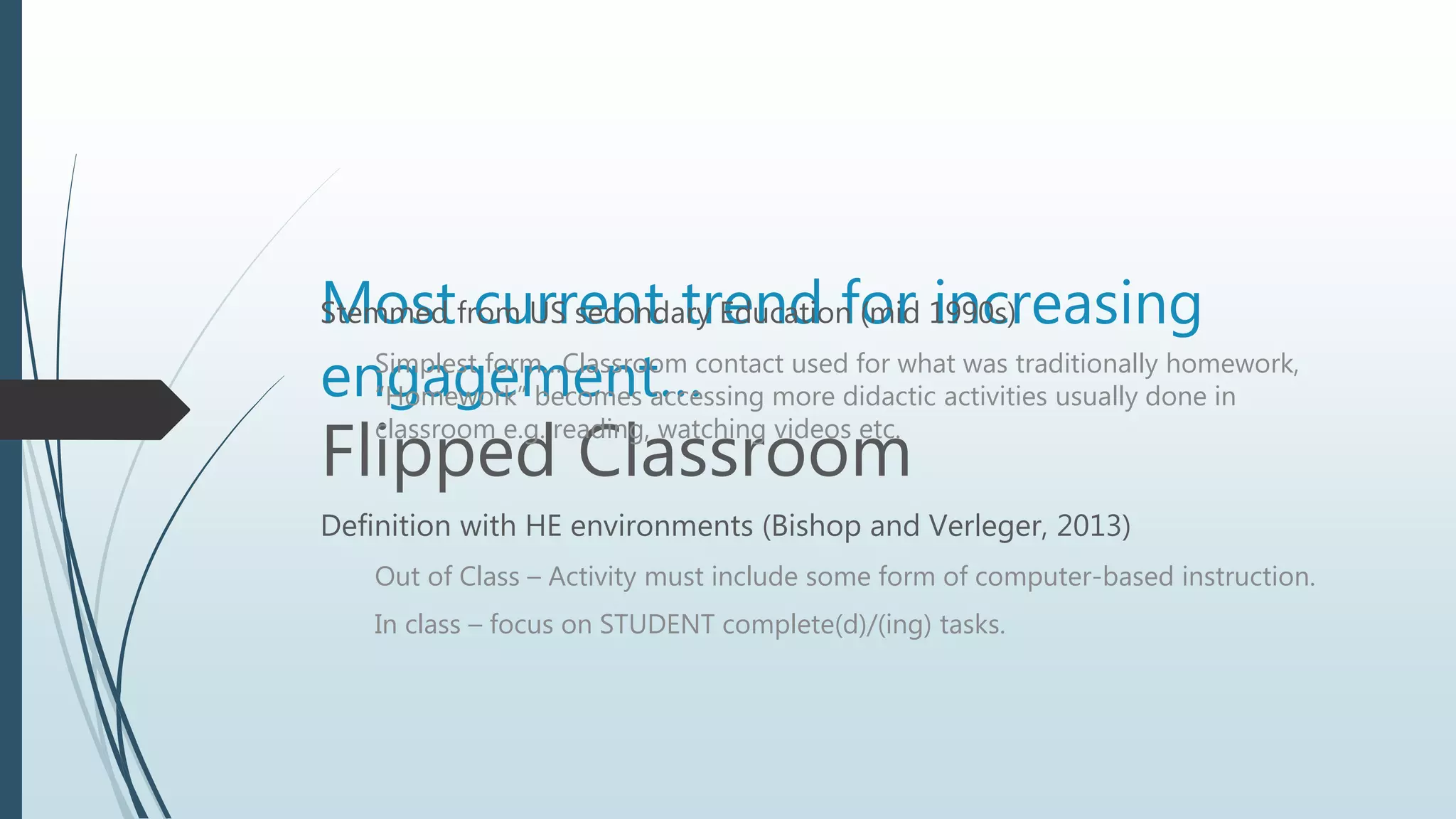 Most current trend for increasing
engagement…
Flipped Classroom
Stemmed from US secondary Education (mid 1990s)
Simplest form…Classroom contact used for what was traditionally homework,
“Homework” becomes accessing more didactic activities usually done in
classroom e.g. reading, watching videos etc.
Definition with HE environments (Bishop and Verleger, 2013)
Out of Class – Activity must include some form of computer-based instruction.
In class – focus on STUDENT complete(d)/(ing) tasks.
 