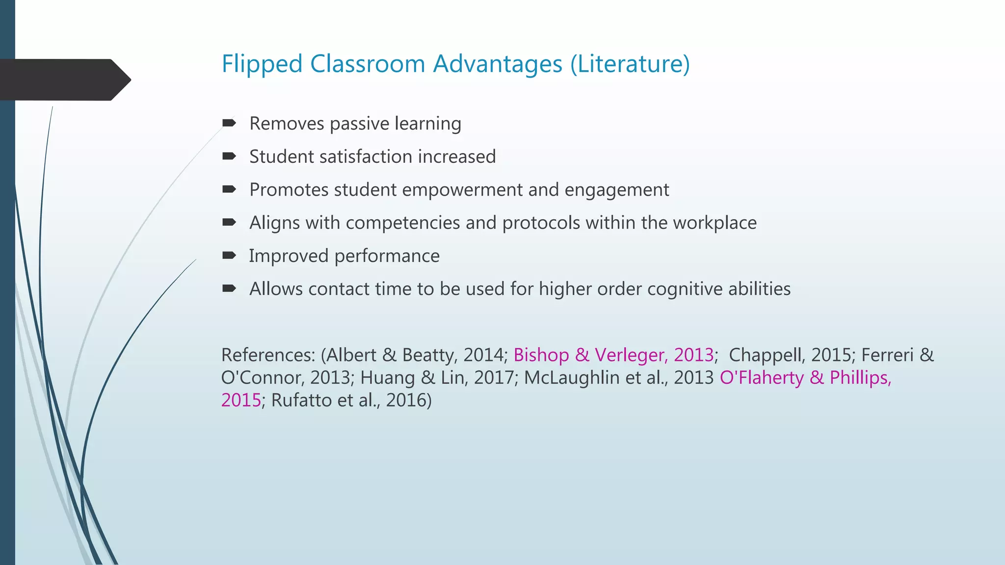 Flipped Classroom Advantages (Literature)
 Removes passive learning
 Student satisfaction increased
 Promotes student empowerment and engagement
 Aligns with competencies and protocols within the workplace
 Improved performance
 Allows contact time to be used for higher order cognitive abilities
References: (Albert & Beatty, 2014; Bishop & Verleger, 2013; Chappell, 2015; Ferreri &
O'Connor, 2013; Huang & Lin, 2017; McLaughlin et al., 2013 O'Flaherty & Phillips,
2015; Rufatto et al., 2016)
 