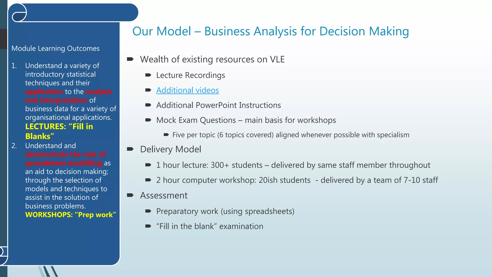 Our Model – Business Analysis for Decision Making
 Wealth of existing resources on VLE
 Lecture Recordings
 Additional videos
 Additional PowerPoint Instructions
 Mock Exam Questions – main basis for workshops
 Five per topic (6 topics covered) aligned whenever possible with specialism
 Delivery Model
 1 hour lecture: 300+ students – delivered by same staff member throughout
 2 hour computer workshop: 20ish students - delivered by a team of 7-10 staff
 Assessment
 Preparatory work (using spreadsheets)
 “Fill in the blank” examination
Module Learning Outcomes
1. Understand a variety of
introductory statistical
techniques and their
application to the analysis
and interpretation of
business data for a variety of
organisational applications.
LECTURES: “Fill in
Blanks”
2. Understand and
demonstrate the role of
spreadsheet modelling as
an aid to decision making;
through the selection of
models and techniques to
assist in the solution of
business problems.
WORKSHOPS: “Prep work”
 
