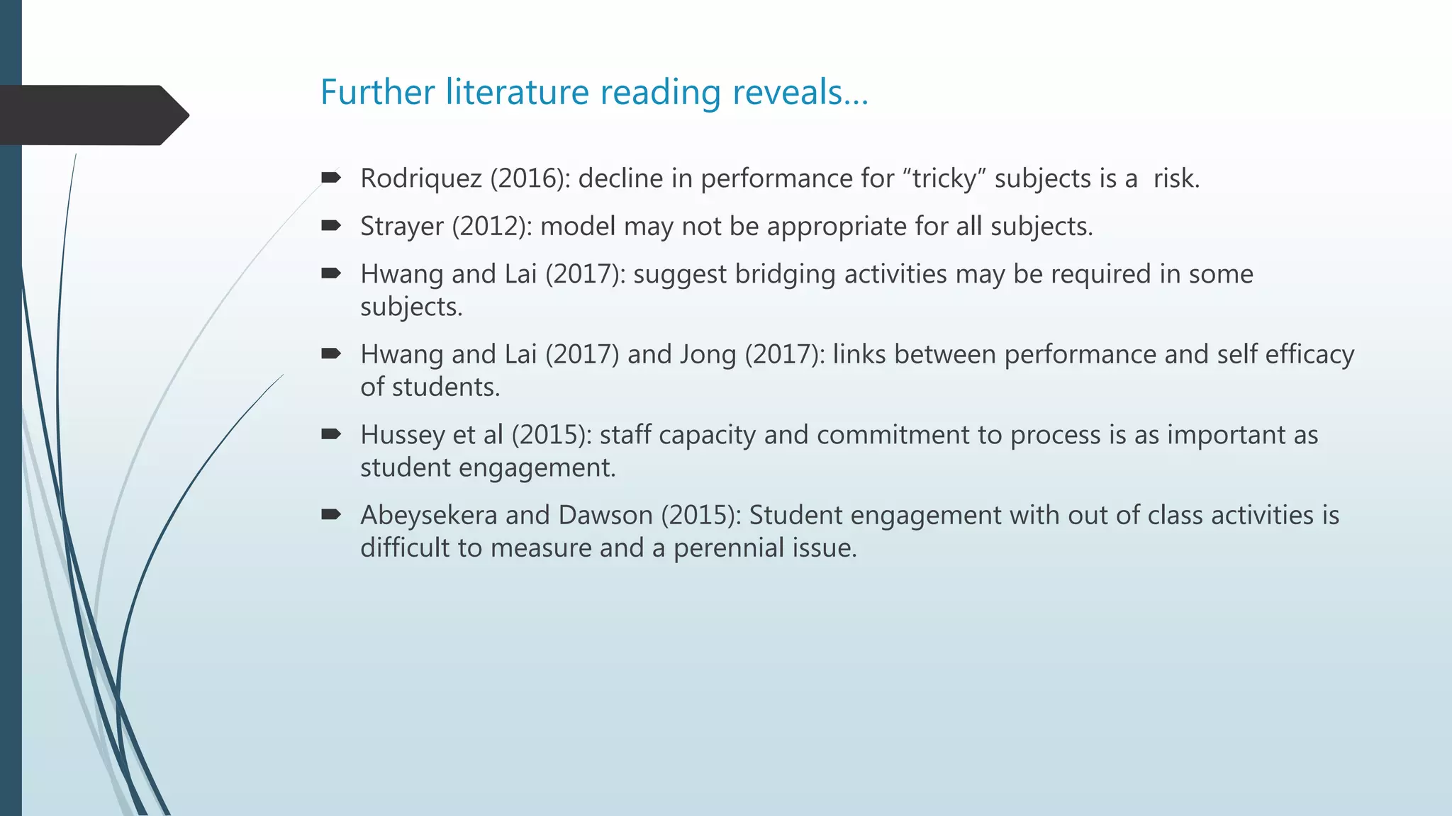 Further literature reading reveals…
 Rodriquez (2016): decline in performance for “tricky” subjects is a risk.
 Strayer (2012): model may not be appropriate for all subjects.
 Hwang and Lai (2017): suggest bridging activities may be required in some
subjects.
 Hwang and Lai (2017) and Jong (2017): links between performance and self efficacy
of students.
 Hussey et al (2015): staff capacity and commitment to process is as important as
student engagement.
 Abeysekera and Dawson (2015): Student engagement with out of class activities is
difficult to measure and a perennial issue.
 