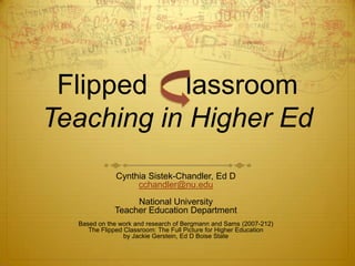 Flipped lassroom
Teaching in Higher Ed
              Cynthia Sistek-Chandler, Ed D
                   cchandler@nu.edu
                  National University
             Teacher Education Department
  Based on the work and research of Bergmann and Sams (2007-212)
     The Flipped Classroom: The Full Picture for Higher Education
                 by Jackie Gerstein, Ed D Boise State
 