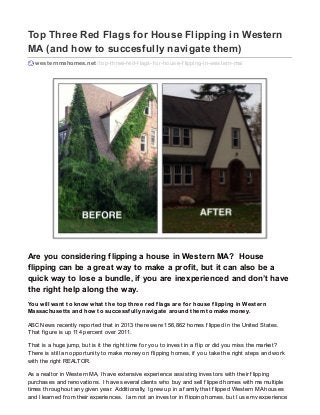Top Three Red Flags for House Flipping in Western
MA (and how to succesfully navigate them)
westernmahomes.net /top-three-red-f lags-f or-house-f lipping-in-western-ma/
Are you considering flipping a house in Western MA? House
flipping can be a great way to make a profit, but it can also be a
quick way to lose a bundle, if you are inexperienced and don’t have
the right help along the way.
You will want to know what the top three red flags are for house flipping in Western
Massachusetts and how to successfully navigate around them to make money.
ABC News recently reported that in 2013 there were 156,862 homes f lipped in the United States.
That f igure is up 114 percent over 2011.
That is a huge jump, but is it the right time f or you to invest in a f lip or did you miss the market?
There is still an opportunity to make money on f lipping homes, if you take the right steps and work
with the right REALTOR.
As a realtor in Western MA, I have extensive experience assisting investors with their f lipping
purchases and renovations. I have several clients who buy and sell f lipped homes with me multiple
times throughout any given year. Additionally, I grew up in a f amily that f lipped Western MA houses
and I learned f rom their experiences. I am not an investor in f lipping homes, but I use my experience
 