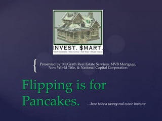 {

Presented by: McGrath Real Estate Services, MVB Mortgage,
New World Title, & National Capital Corporation

Flipping is for
Pancakes.

…how to be a savvy real estate investor

 