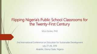 Flipping Nigeria’s Public School Classrooms for
the Twenty-First Century
Vitus Ozoke, PhD
2nd International Conference on Education for Sustainable Development
July 27-28, 2016
Abakiliki, Ebonyi State, Nigeria
 