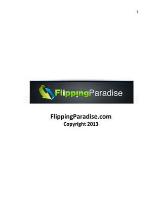 1 
 
 
 
 
 
 
 
 
 
 
FlippingParadise.com 
Copyright 2013 
 
 
 
 
 
 
 
 
 
 